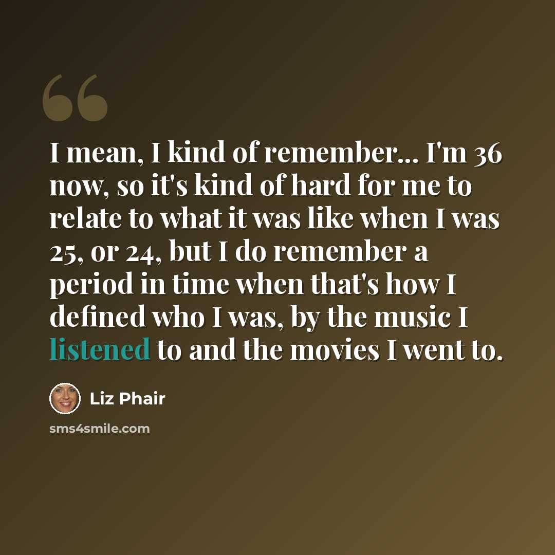 “I mean, I kind of remember... I'm 36 now, so it's kind of hard for me to relate to what it was like when I was 25, or 24, but I do remember a period in time when that's how I defined who I was, by the music I listened to and the movies I went to.” quote by Liz Phair