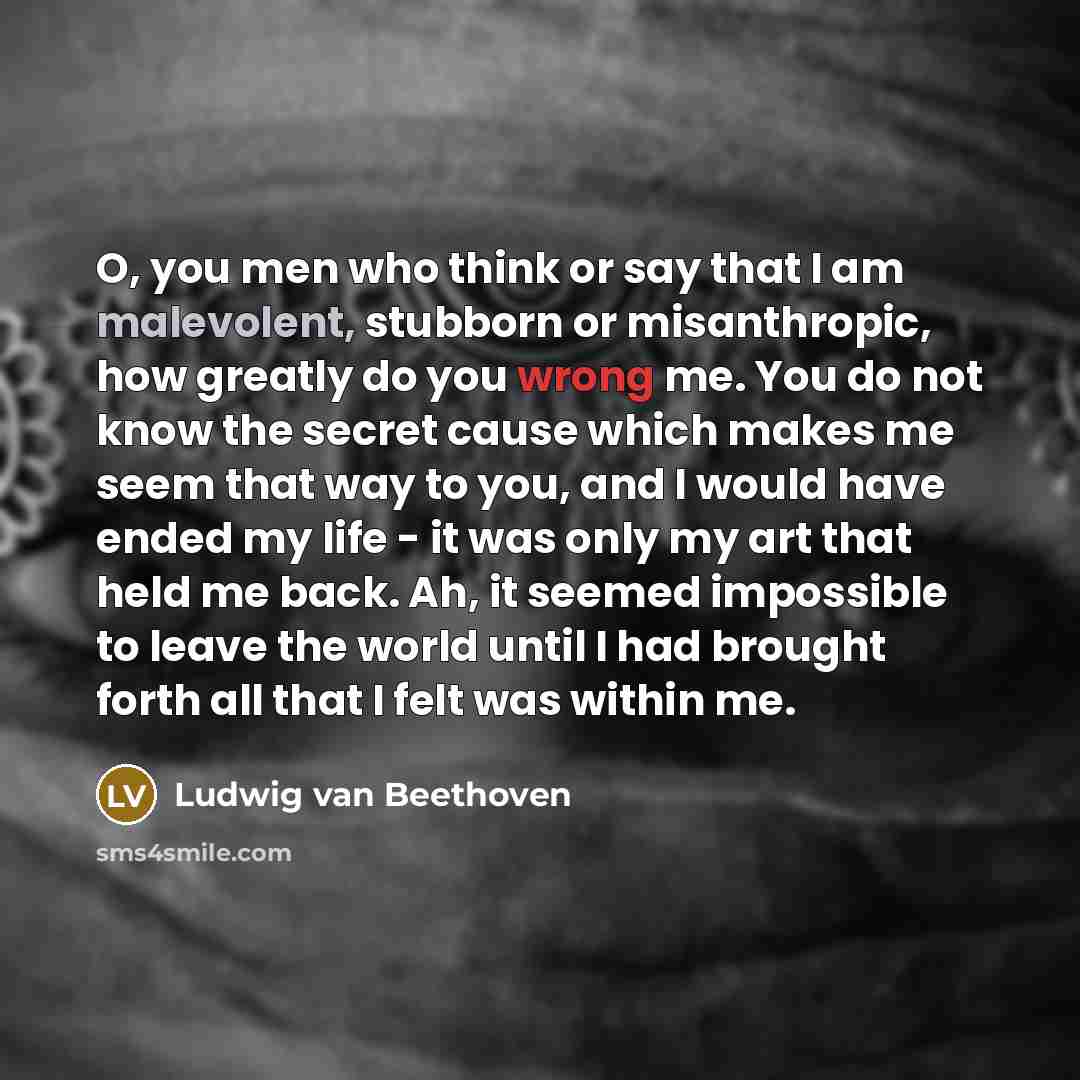 “O, you men who think or say that I am malevolent, stubborn or misanthropic, how greatly do you wrong me. You do not know the secret cause which makes me seem that way to you, and I would have ended my life - it was only my art that held me back. Ah, it seemed impossible to leave the world until I…” quote by Ludwig van Beethoven