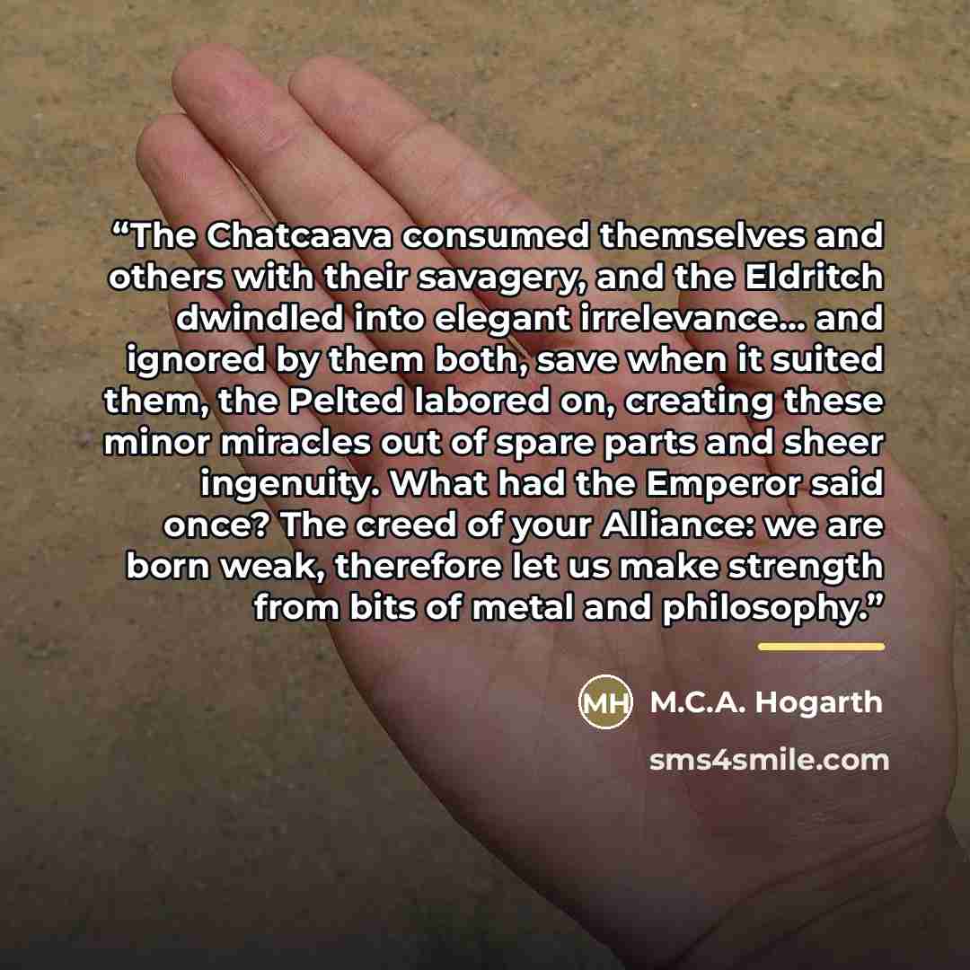 “The Chatcaava consumed themselves and others with their savagery, and the Eldritch dwindled into elegant irrelevance... and ignored by them both, save when it suited them, the Pelted labored on, creating these minor miracles out of spare parts and sheer ingenuity. What had the Emperor said once?…” quote by M.C.A. Hogarth