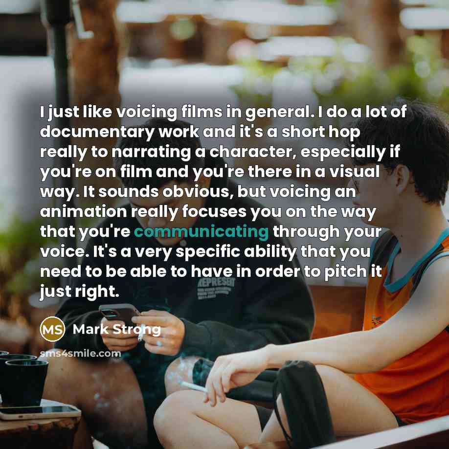“I just like voicing films in general. I do a lot of documentary work and it's a short hop really to narrating a character, especially if you're on film and you're there in a visual way. It sounds obvious, but voicing an animation really focuses you on the way that you're communicating through your…” quote by Mark Strong