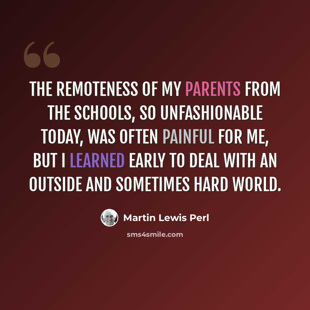 “The remoteness of my parents from the schools, so unfashionable today, was often painful for me, but I learned early to deal with an outside and sometimes hard world.” quote by Martin Lewis Perl