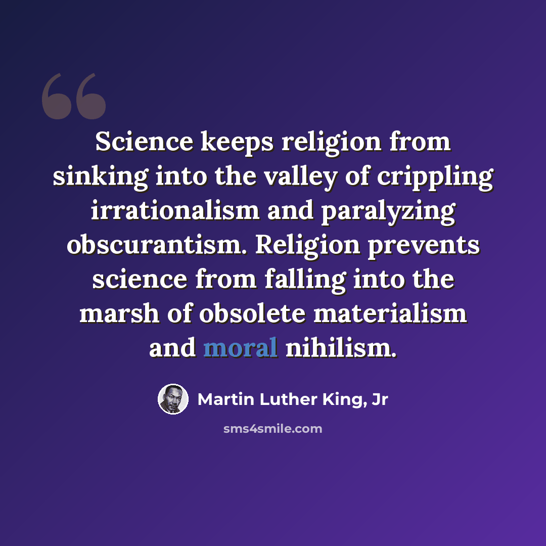 “Science keeps religion from sinking into the valley of crippling irrationalism and paralyzing obscurantism. Religion prevents science from falling into the marsh of obsolete materialism and moral nihilism.” quote by Martin Luther King, Jr