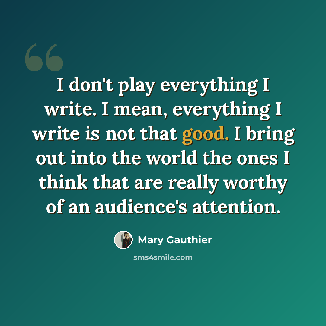 “I don't play everything I write. I mean, everything I write is not that good. I bring out into the world the ones I think that are really worthy of an audience's attention.” quote by Mary Gauthier