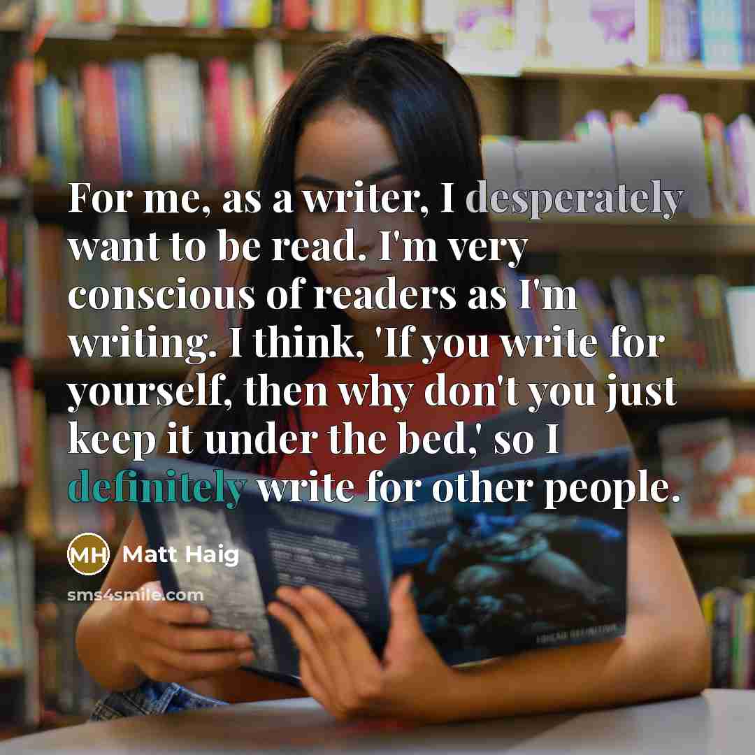 “For me, as a writer, I desperately want to be read. I'm very conscious of readers as I'm writing. I think, 'If you write for yourself, then why don't you just keep it under the bed,' so I definitely write for other people.” quote by Matt Haig