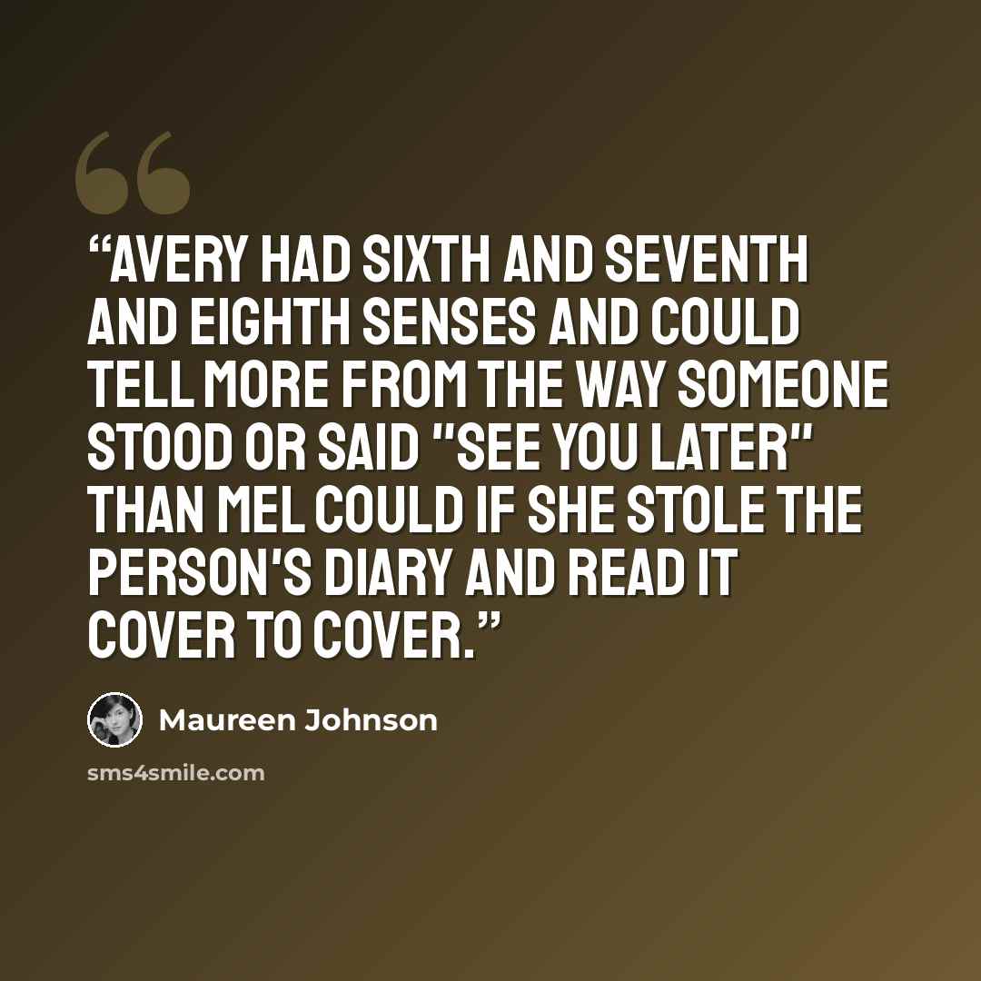 “Avery had sixth and seventh and eighth senses and could tell more from the way someone stood or said "see you later" than Mel could if she stole the person's diary and read it cover to cover.” quote by Maureen Johnson