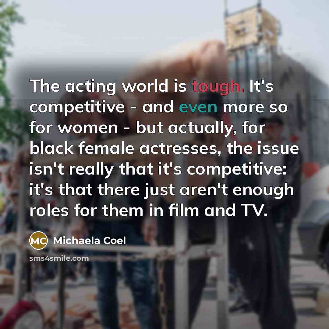 “The acting world is tough. It's competitive - and even more so for women - but actually, for black female actresses, the issue isn't really that it's competitive: it's that there just aren't enough roles for them in film and TV.” quote by Michaela Coel