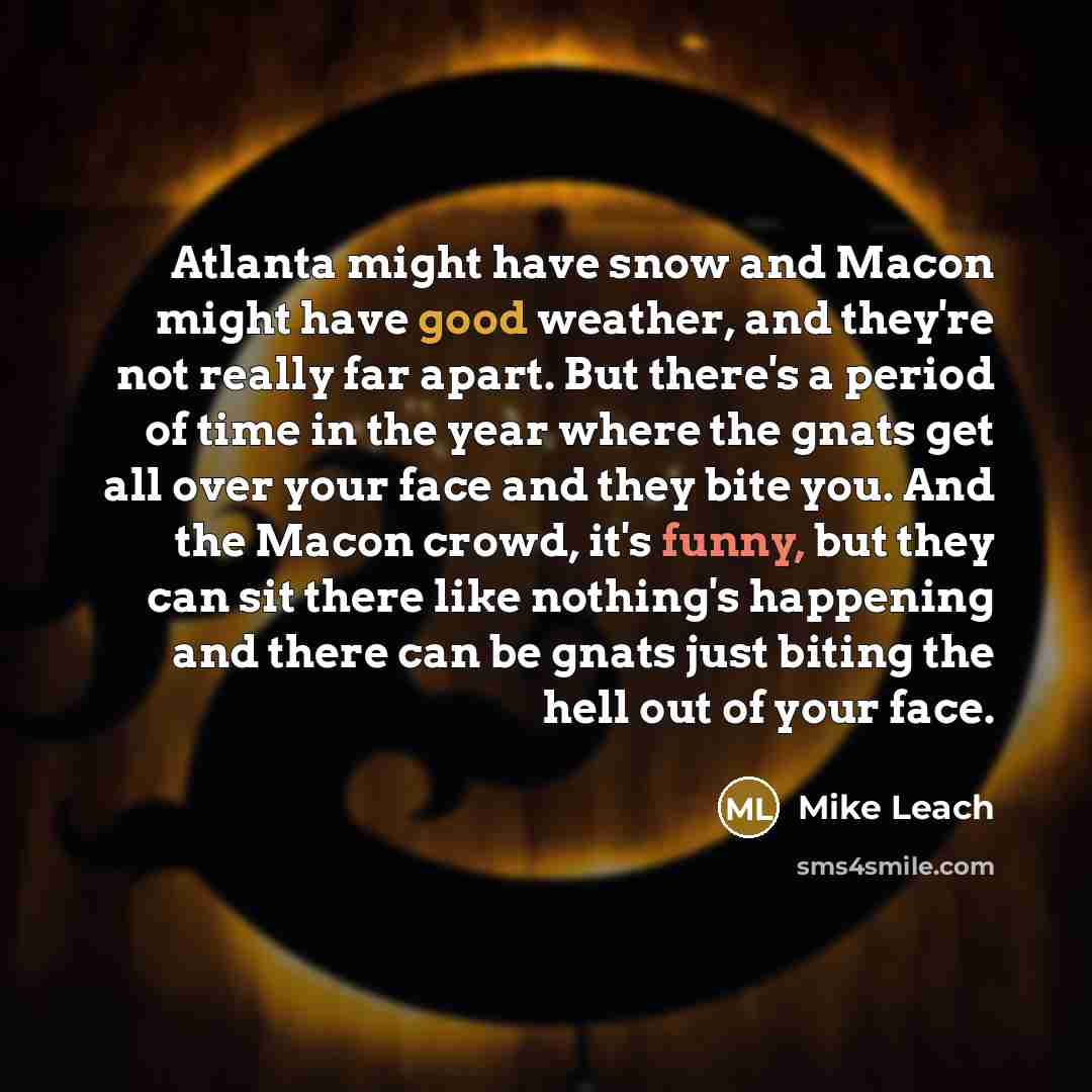 “Atlanta might have snow and Macon might have good weather, and they're not really far apart. But there's a period of time in the year where the gnats get all over your face and they bite you. And the Macon crowd, it's funny, but they can sit there like nothing's happening and there can be gnats…” quote by Mike Leach