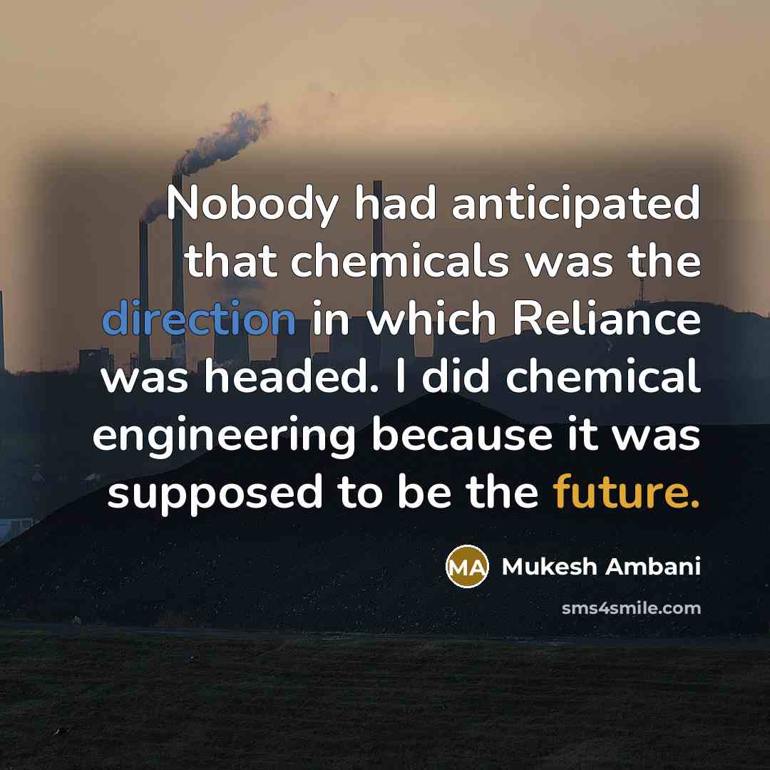 “Nobody had anticipated that chemicals was the direction in which Reliance was headed. I did chemical engineering because it was supposed to be the future.” quote by Mukesh Ambani