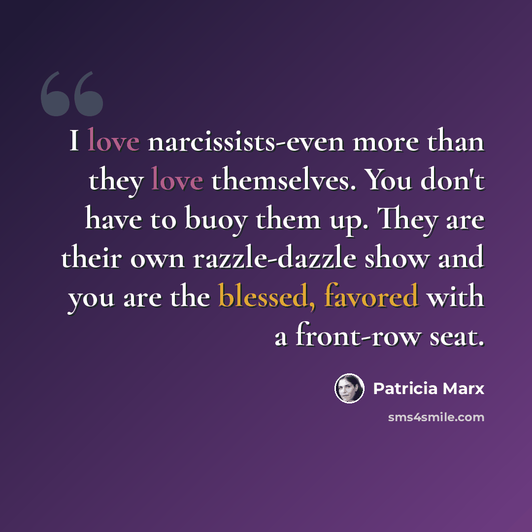 “I love narcissists-even more than they love themselves. You don't have to buoy them up. They are their own razzle-dazzle show and you are the blessed, favored with a front-row seat.” quote by Patricia Marx