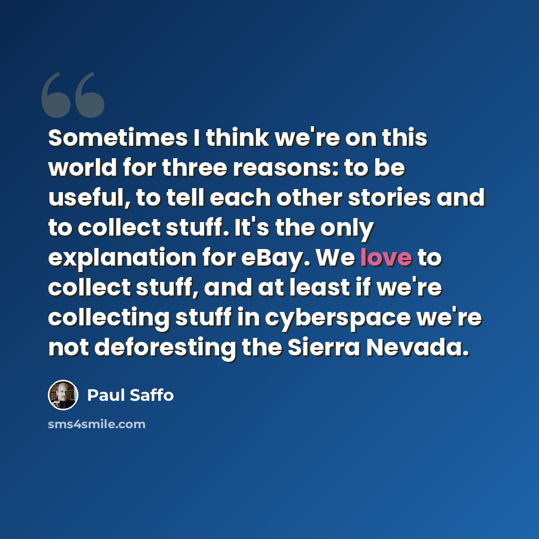 “Sometimes I think we're on this world for three reasons: to be useful, to tell each other stories and to collect stuff. It's the only explanation for eBay. We love to collect stuff, and at least if we're collecting stuff in cyberspace we're not deforesting the Sierra Nevada.” quote by Paul Saffo