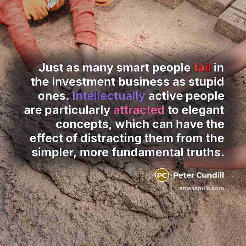 “Just as many smart people fail in the investment business as stupid ones. Intellectually active people are particularly attracted to elegant concepts, which can have the effect of distracting them from the simpler, more fundamental truths.” quote by Peter Cundill
