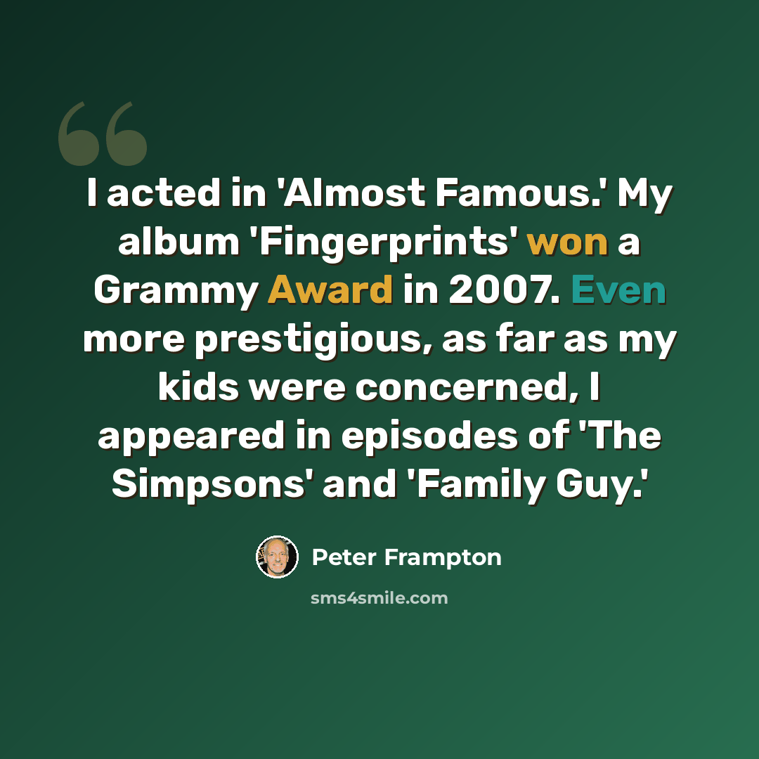 “I acted in 'Almost Famous.' My album 'Fingerprints' won a Grammy Award in 2007. Even more prestigious, as far as my kids were concerned, I appeared in episodes of 'The Simpsons' and 'Family Guy.'” quote by Peter Frampton