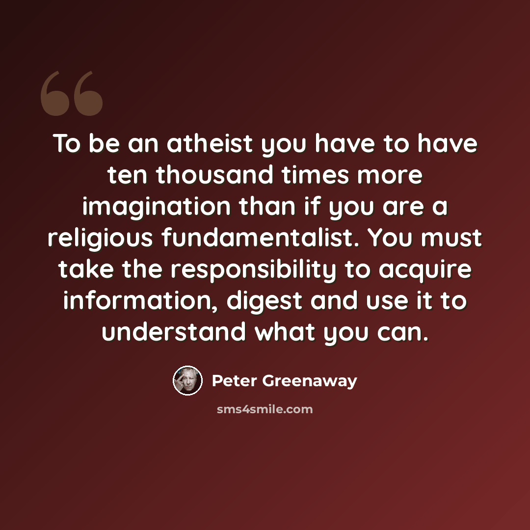 “To be an atheist you have to have ten thousand times more imagination than if you are a religious fundamentalist. You must take the responsibility to acquire information, digest and use it to understand what you can.” quote by Peter Greenaway