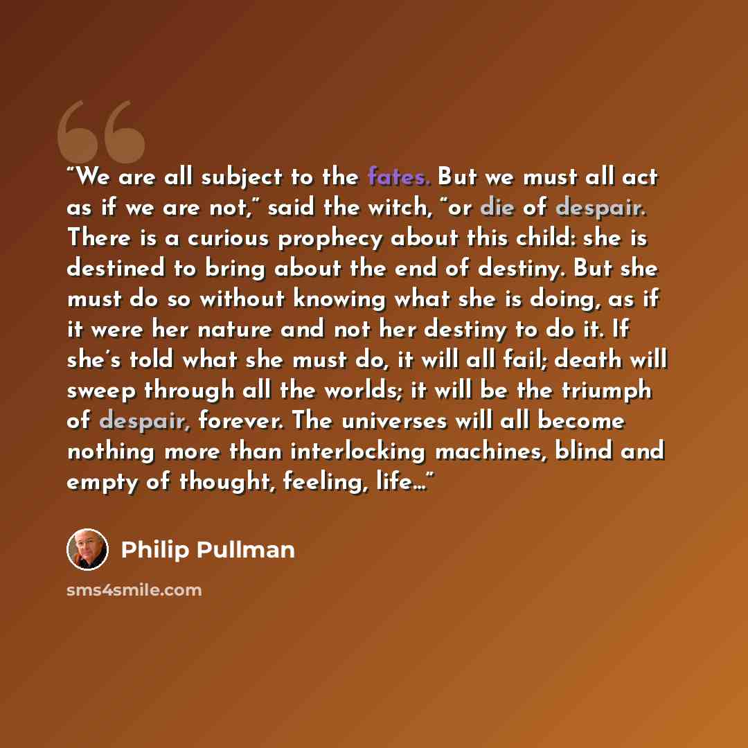 “We are all subject to the fates. But we must all act as if we are not,” said the witch, “or die of despair. There is a curious prophecy about this child: she is destined to bring about the end of destiny. But she must do so without knowing what she is doing, as if it were her nature and not her…” quote by Philip Pullman