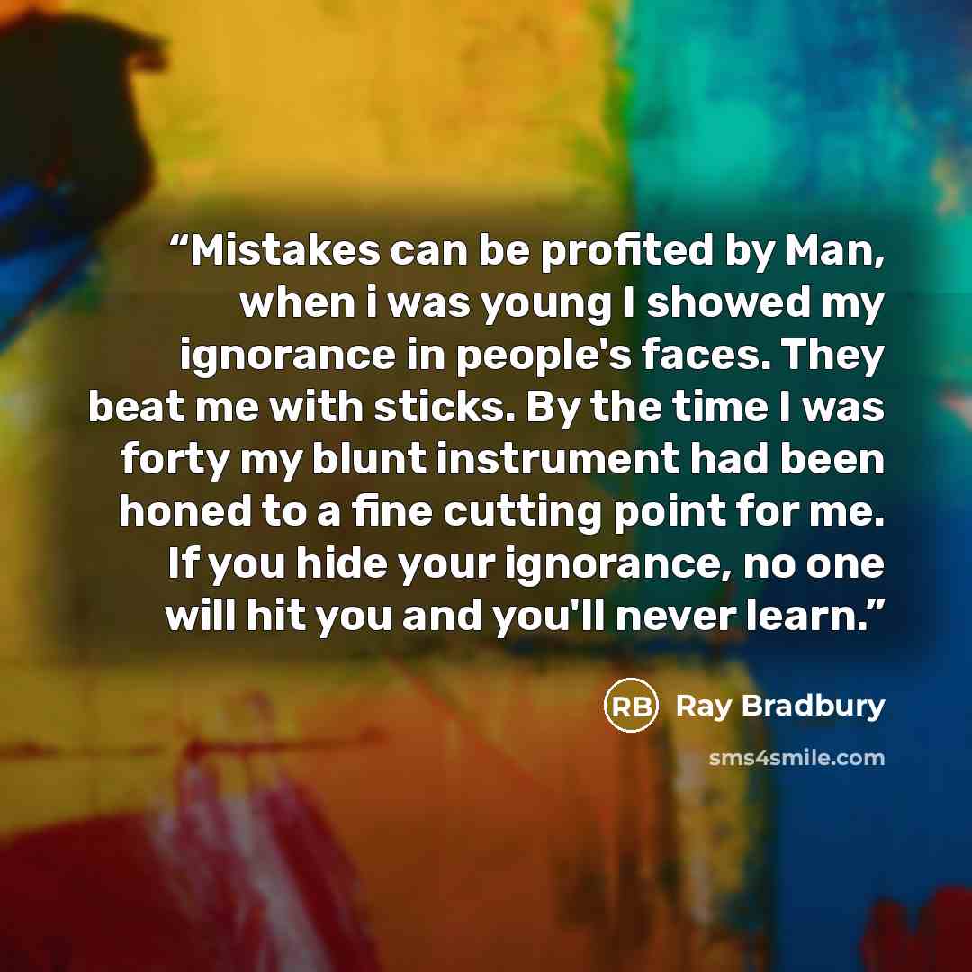 “Mistakes can be profited by Man, when i was young I showed my ignorance in people's faces. They beat me with sticks. By the time I was forty my blunt instrument had been honed to a fine cutting point for me. If you hide your ignorance, no one will hit you and you'll never learn.” quote by Ray Bradbury