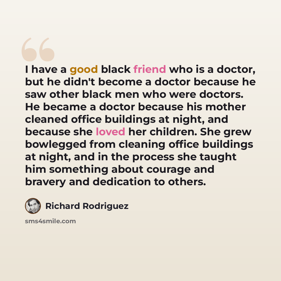“I have a good black friend who is a doctor, but he didn't become a doctor because he saw other black men who were doctors. He became a doctor because his mother cleaned office buildings at night, and because she loved her children. She grew bowlegged from cleaning office buildings at night, and in…” quote by Richard Rodriguez