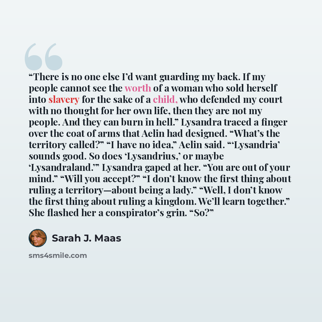 “There is no one else I’d want guarding my back. If my people cannot see the worth of a woman who sold herself into slavery for the sake of a child, who defended my court with no thought for her own life, then they are not my people. And they can burn in hell.” Lysandra traced a finger over the…” quote by Sarah J. Maas