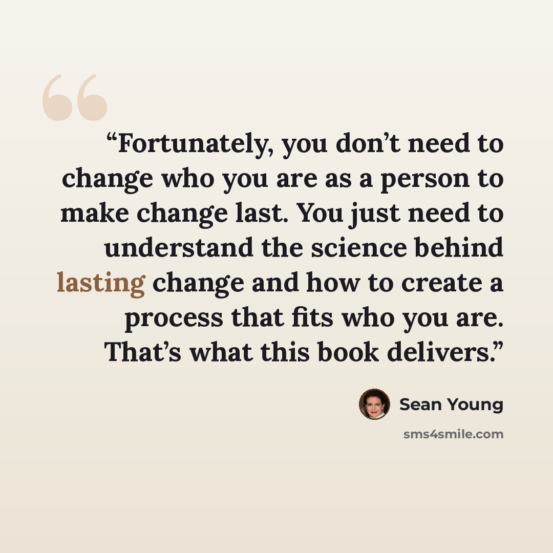 “Fortunately, you don’t need to change who you are as a person to make change last. You just need to understand the science behind lasting change and how to create a process that fits who you are. That’s what this book delivers.” quote by Sean Young