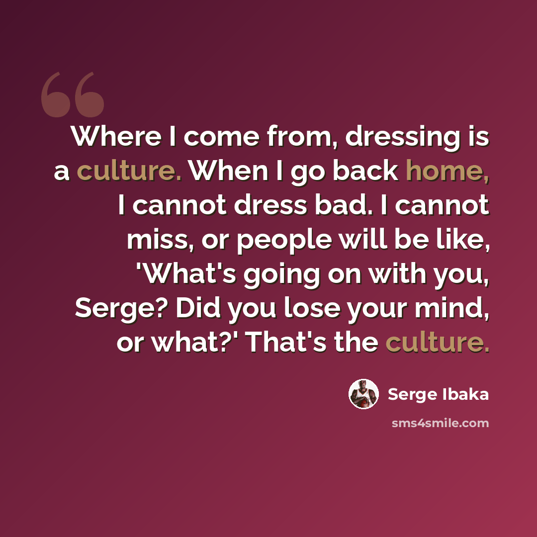 “Where I come from, dressing is a culture. When I go back home, I cannot dress bad. I cannot miss, or people will be like, 'What's going on with you, Serge? Did you lose your mind, or what?' That's the culture.” quote by Serge Ibaka
