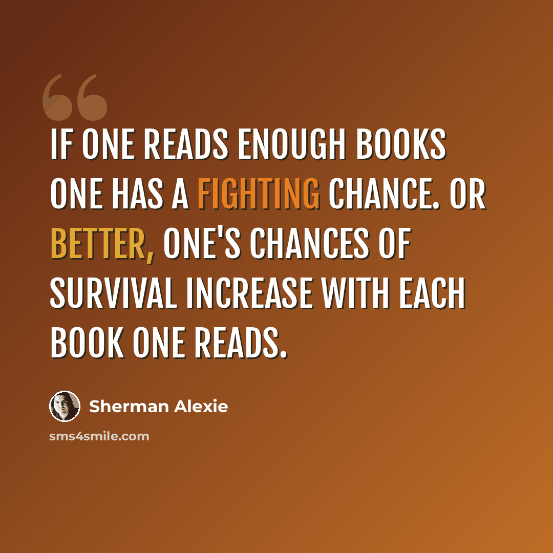 “If one reads enough books one has a fighting chance. Or better, one's chances of survival increase with each book one reads.” quote by Sherman Alexie