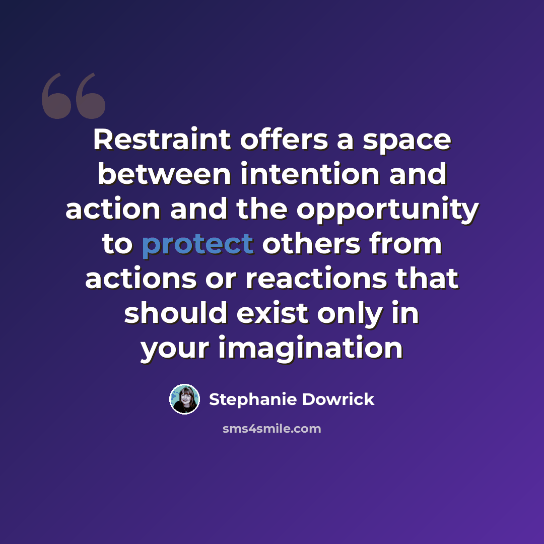 “Restraint offers a space between intention and action and the opportunity to protect others from actions or reactions that should exist only in your imagination” quote by Stephanie Dowrick