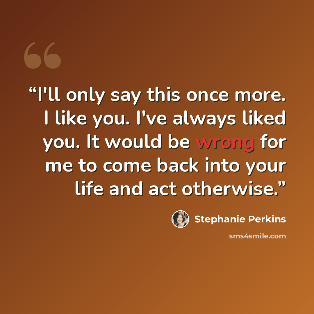 “I'll only say this once more. I like you. I've always liked you. It would be wrong for me to come back into your life and act otherwise.” quote by Stephanie Perkins