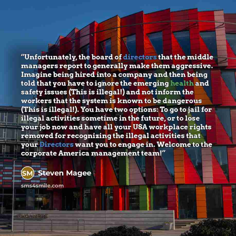 “Unfortunately, the board of directors that the middle managers report to generally make them aggressive. Imagine being hired into a company and then being told that you have to ignore the emerging health and safety issues (This is illegal!) and not inform the workers that the system is known to be…” quote by Steven Magee