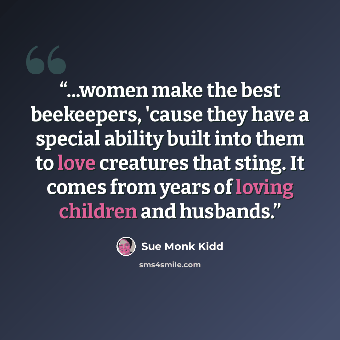 “...women make the best beekeepers, 'cause they have a special ability built into them to love creatures that sting. It comes from years of loving children and husbands.” quote by Sue Monk Kidd