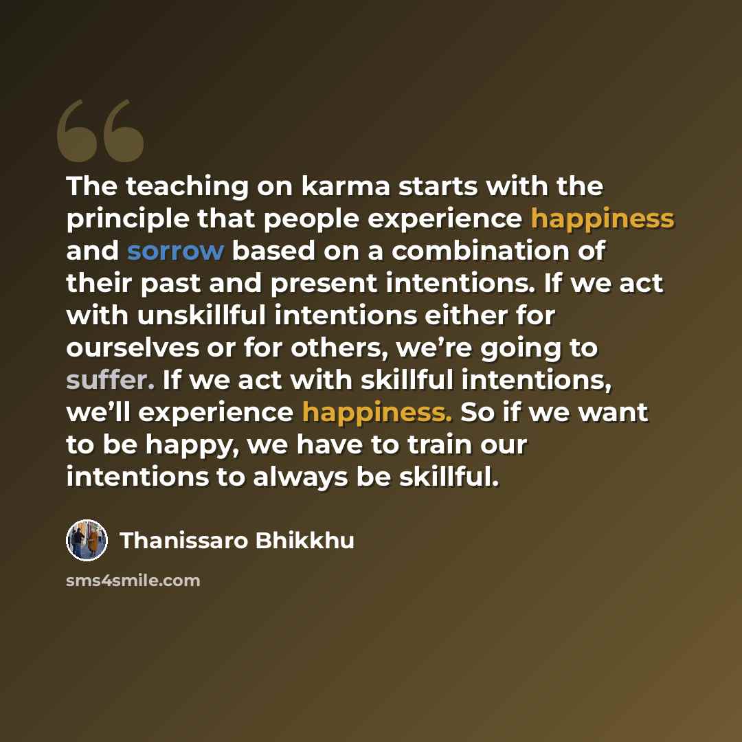 “The teaching on karma starts with the principle that people experience happiness and sorrow based on a combination of their past and present intentions. If we act with unskillful intentions either for ourselves or for others, we’re going to suffer. If we act with skillful intentions, we’ll…” quote by Thanissaro Bhikkhu