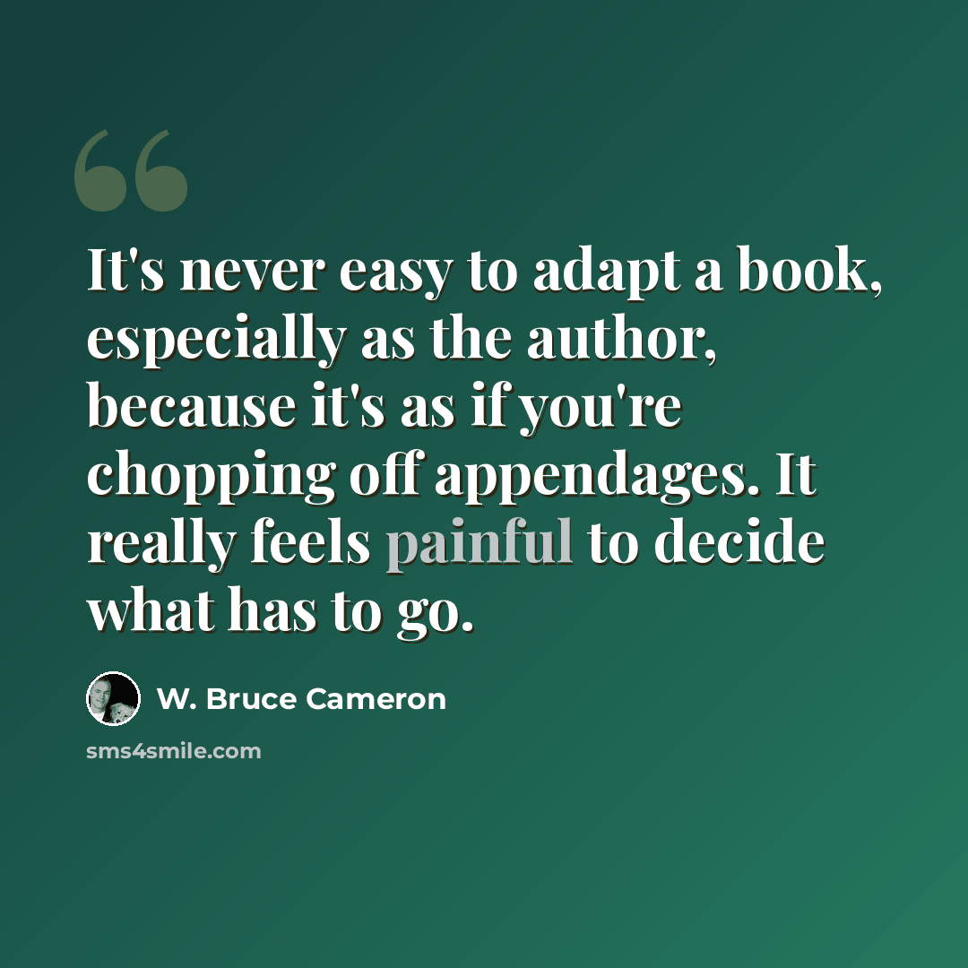 “It's never easy to adapt a book, especially as the author, because it's as if you're chopping off appendages. It really feels painful to decide what has to go.” quote by W. Bruce Cameron