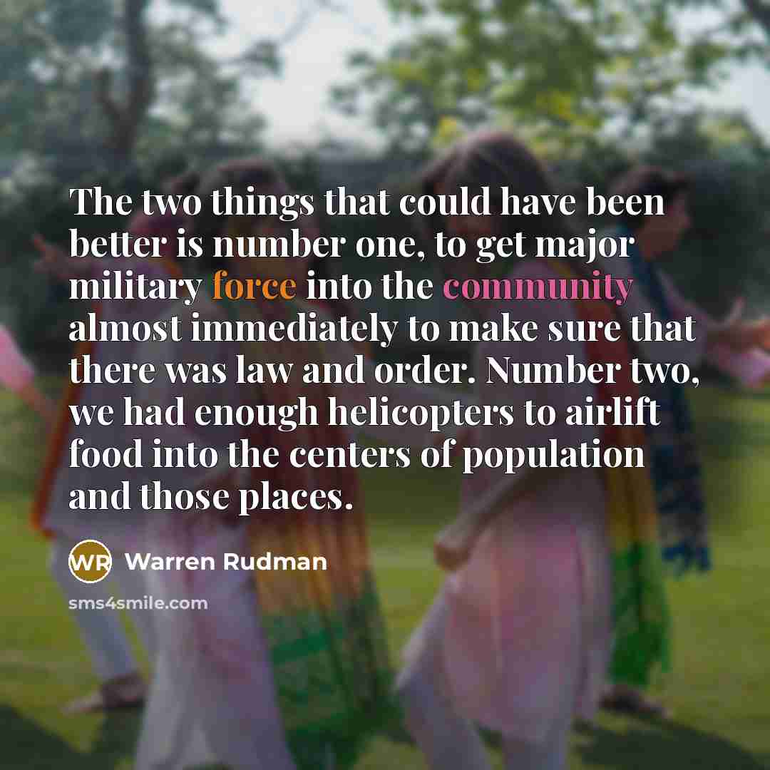 “The two things that could have been better is number one, to get major military force into the community almost immediately to make sure that there was law and order. Number two, we had enough helicopters to airlift food into the centers of population and those places.” quote by Warren Rudman