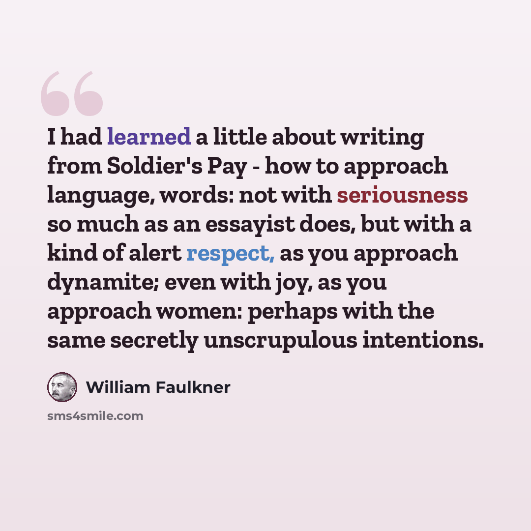 “I had learned a little about writing from Soldier's Pay - how to approach language, words: not with seriousness so much as an essayist does, but with a kind of alert respect, as you approach dynamite; even with joy, as you approach women: perhaps with the same secretly unscrupulous intentions.” quote by William Faulkner