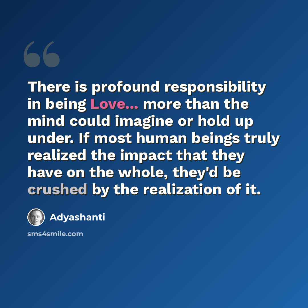 “There is profound responsibility in being Love... more than the mind could imagine or hold up under. If most human beings truly realized the impact that they have on the whole, they'd be crushed by the realization of it.” quote by Adyashanti