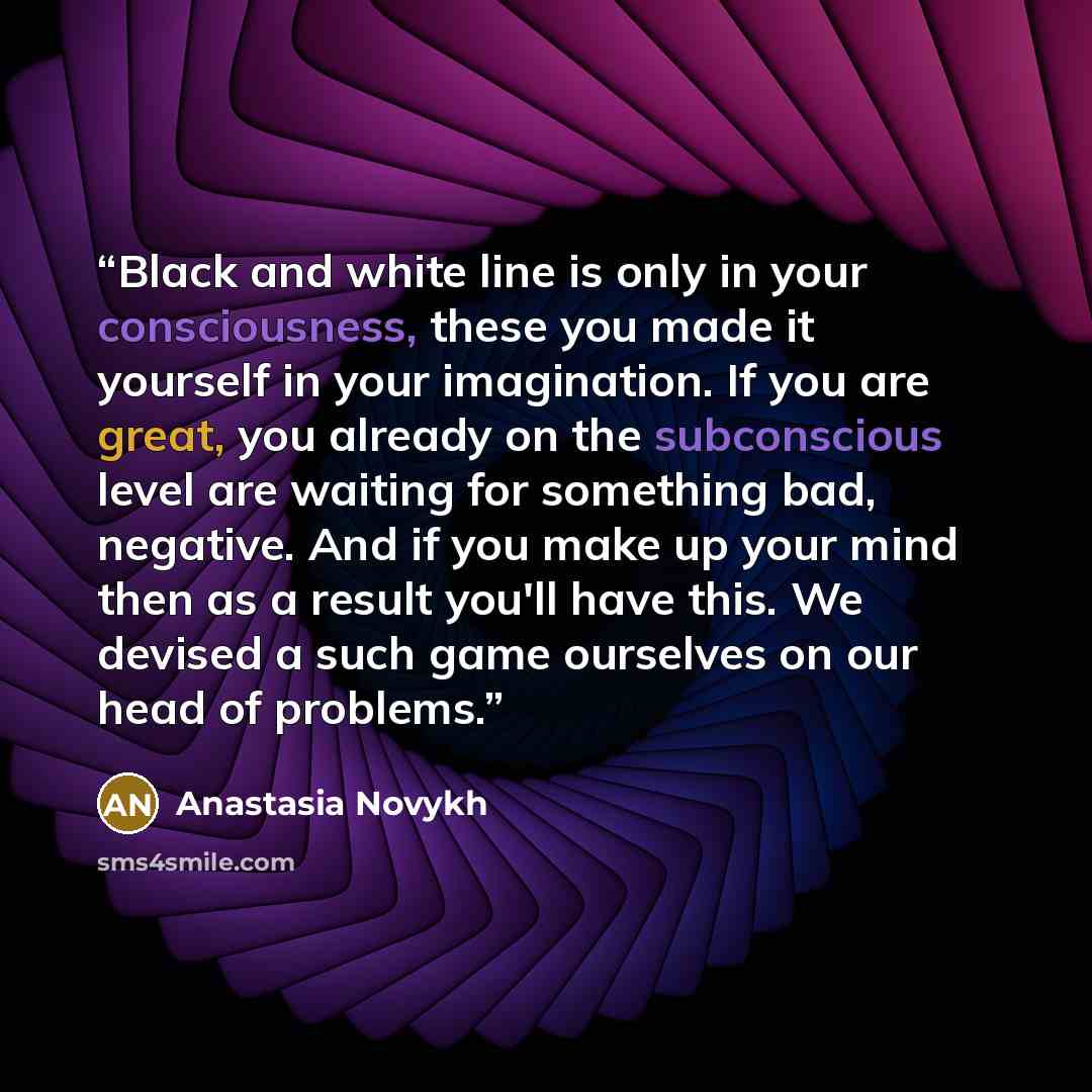 “Black and white line is only in your consciousness, these you made it yourself in your imagination. If you are great, you already on the subconscious level are waiting for something bad, negative. And if you make up your mind then as a result you'll have this. We devised a such game ourselves on…” quote by Anastasia Novykh