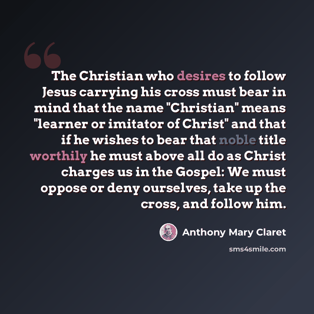 “The Christian who desires to follow Jesus carrying his cross must bear in mind that the name "Christian" means "learner or imitator of Christ" and that if he wishes to bear that noble title worthily he must above all do as Christ charges us in the Gospel: We must oppose or deny ourselves, take up…” quote by Anthony Mary Claret