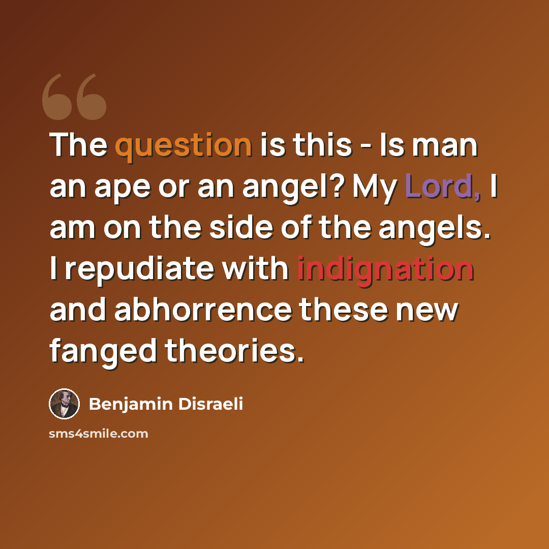 “The question is this - Is man an ape or an angel? My Lord, I am on the side of the angels. I repudiate with indignation and abhorrence these new fanged theories.” quote by Benjamin Disraeli