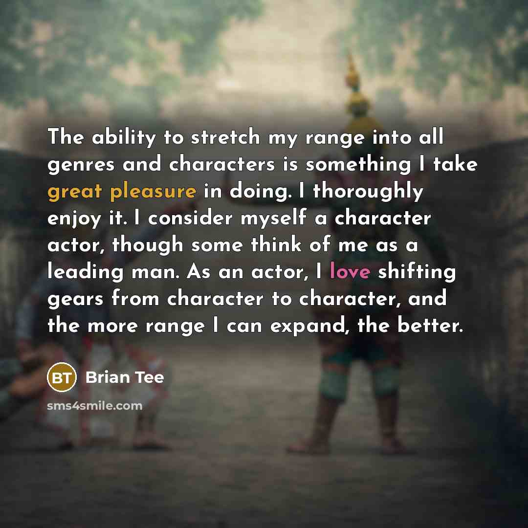 “The ability to stretch my range into all genres and characters is something I take great pleasure in doing. I thoroughly enjoy it. I consider myself a character actor, though some think of me as a leading man. As an actor, I love shifting gears from character to character, and the more range I can…” quote by Brian Tee
