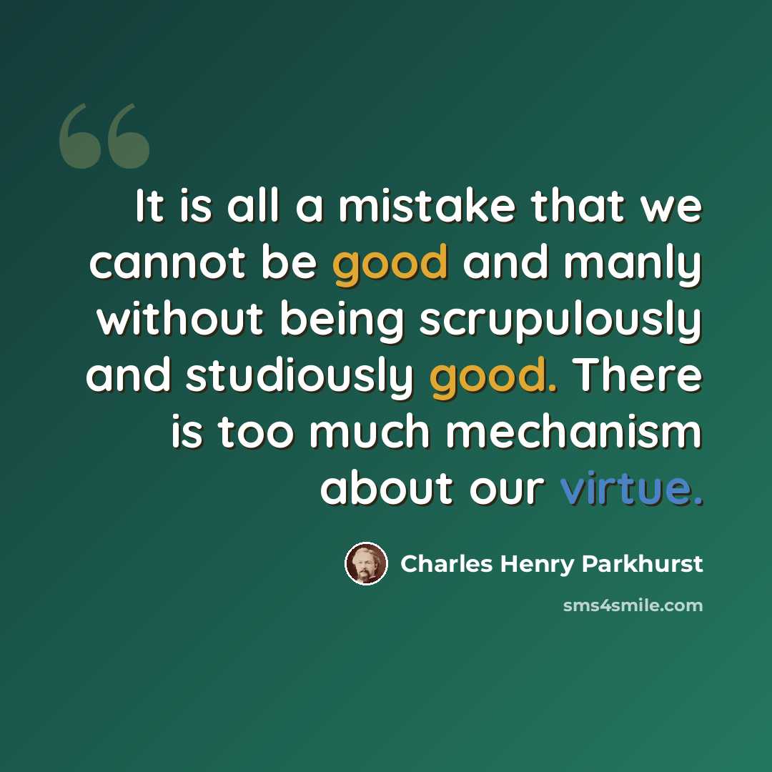 “It is all a mistake that we cannot be good and manly without being scrupulously and studiously good. There is too much mechanism about our virtue.” quote by Charles Henry Parkhurst