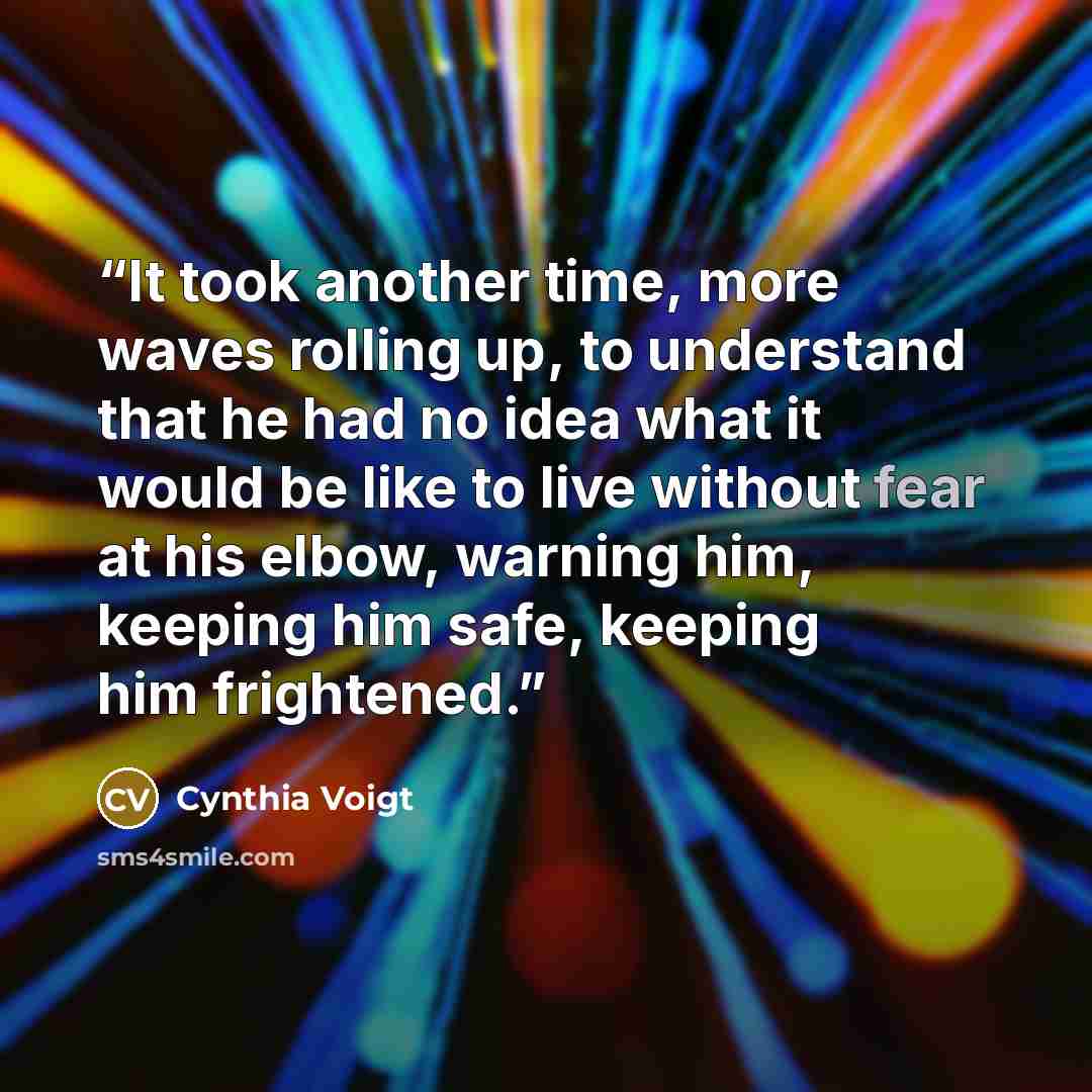 “It took another time, more waves rolling up, to understand that he had no idea what it would be like to live without fear at his elbow, warning him, keeping him safe, keeping him frightened.” quote by Cynthia Voigt