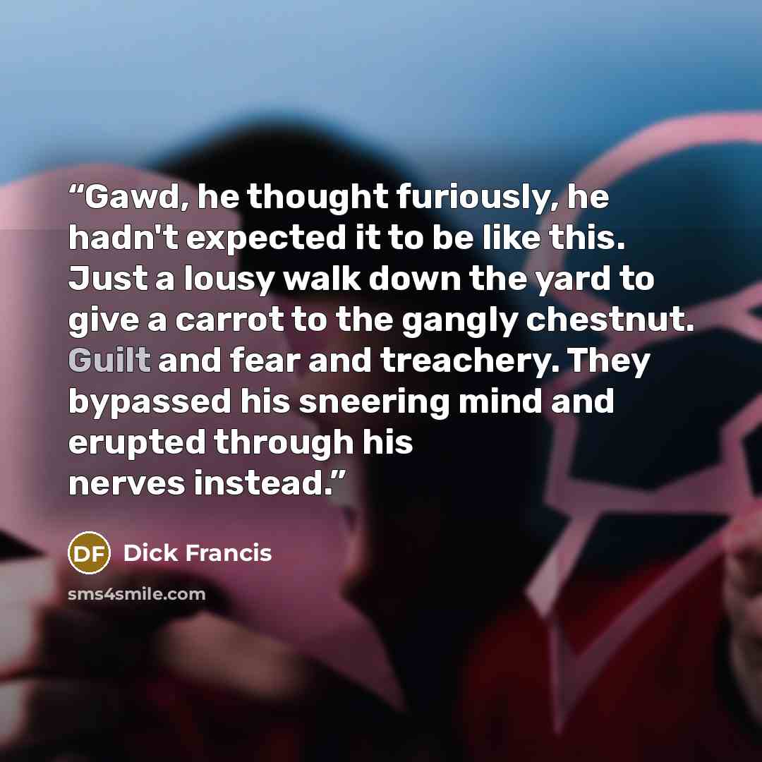 “Gawd, he thought furiously, he hadn't expected it to be like this. Just a lousy walk down the yard to give a carrot to the gangly chestnut. Guilt and fear and treachery. They bypassed his sneering mind and erupted through his nerves instead.” quote by Dick Francis