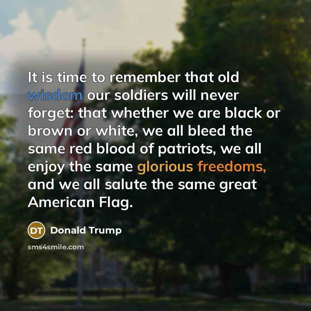 “It is time to remember that old wisdom our soldiers will never forget: that whether we are black or brown or white, we all bleed the same red blood of patriots, we all enjoy the same glorious freedoms, and we all salute the same great American Flag.” quote by Donald Trump