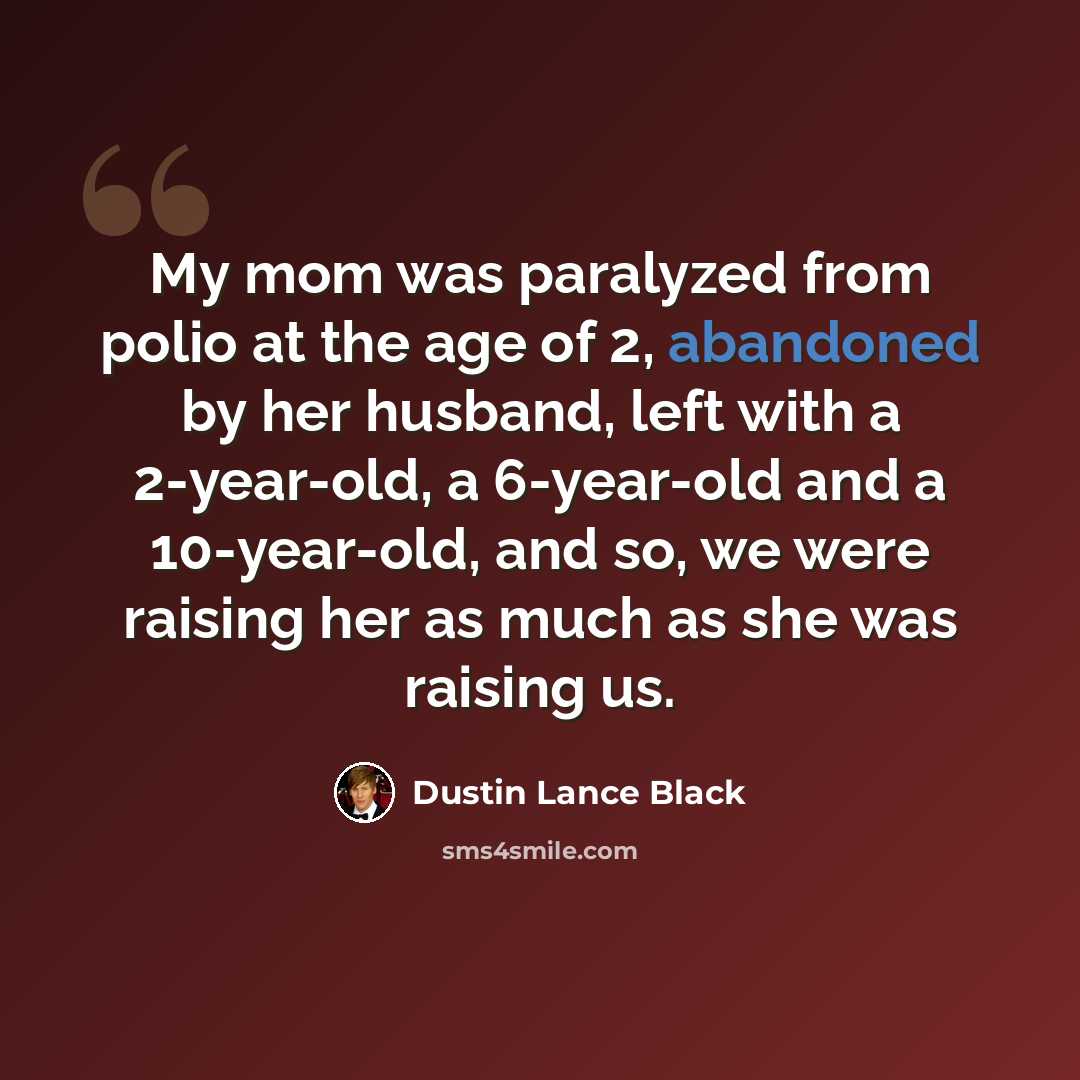 “My mom was paralyzed from polio at the age of 2, abandoned by her husband, left with a 2-year-old, a 6-year-old and a 10-year-old, and so, we were raising her as much as she was raising us.” quote by Dustin Lance Black