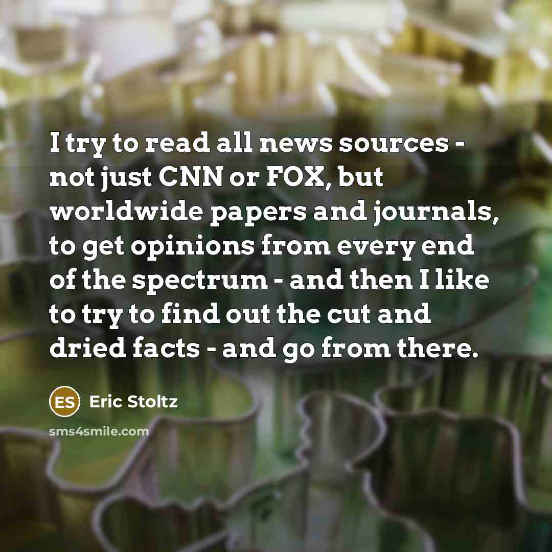“I try to read all news sources - not just CNN or FOX, but worldwide papers and journals, to get opinions from every end of the spectrum - and then I like to try to find out the cut and dried facts - and go from there.” quote by Eric Stoltz