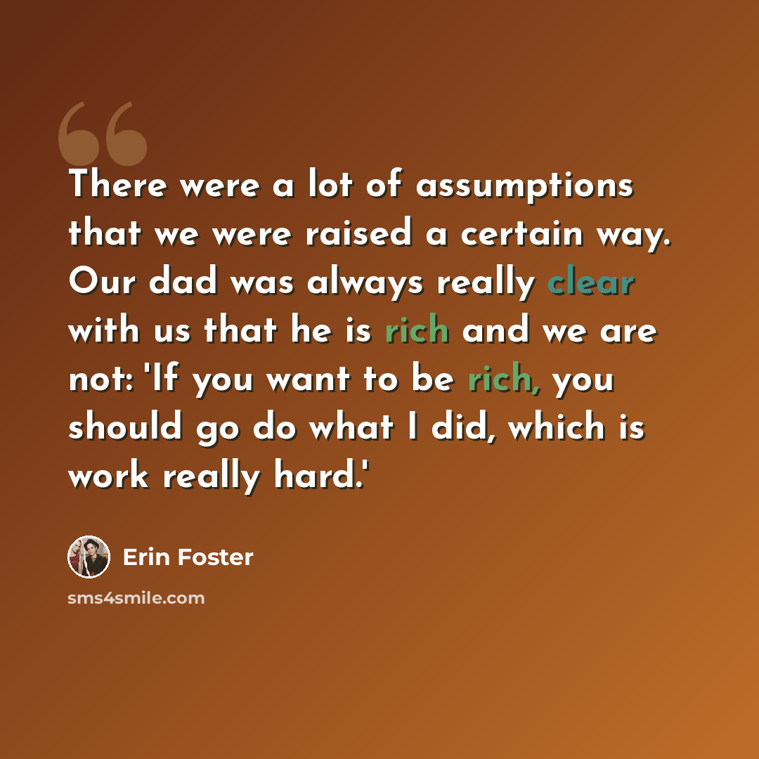 “There were a lot of assumptions that we were raised a certain way. Our dad was always really clear with us that he is rich and we are not: 'If you want to be rich, you should go do what I did, which is work really hard.'” quote by Erin Foster