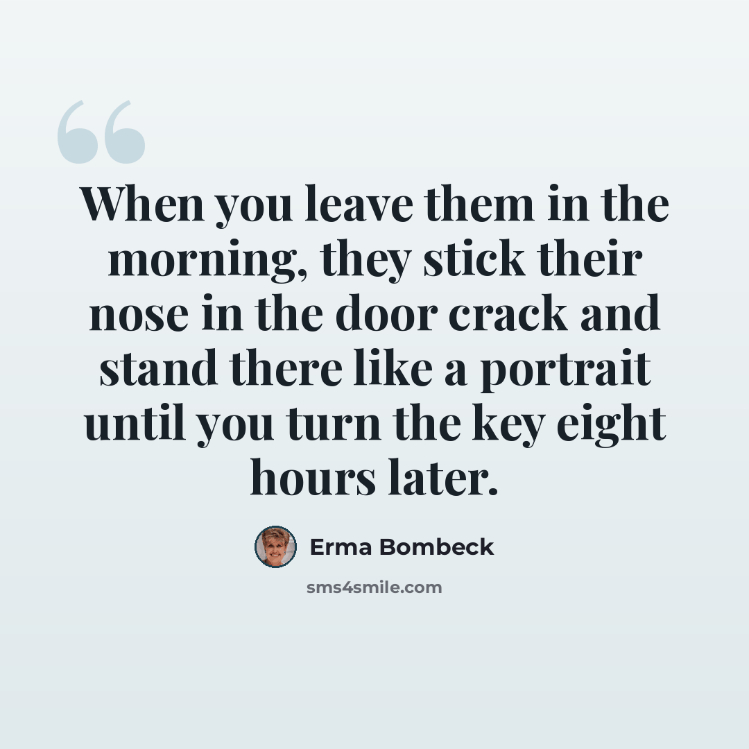 “When you leave them in the morning, they stick their nose in the door crack and stand there like a portrait until you turn the key eight hours later.” quote by Erma Bombeck
