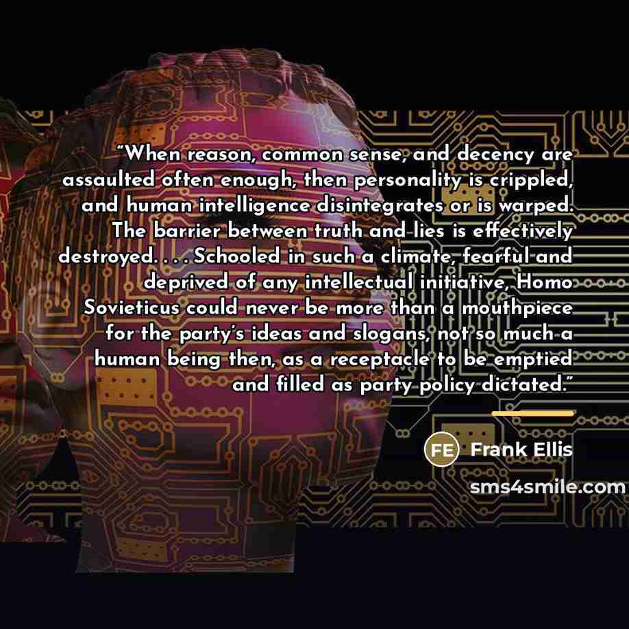“When reason, common sense, and decency are assaulted often enough, then personality is crippled, and human intelligence disintegrates or is warped. The barrier between truth and lies is effectively destroyed. . . . Schooled in such a climate, fearful and deprived of any intellectual initiative…” quote by Frank Ellis