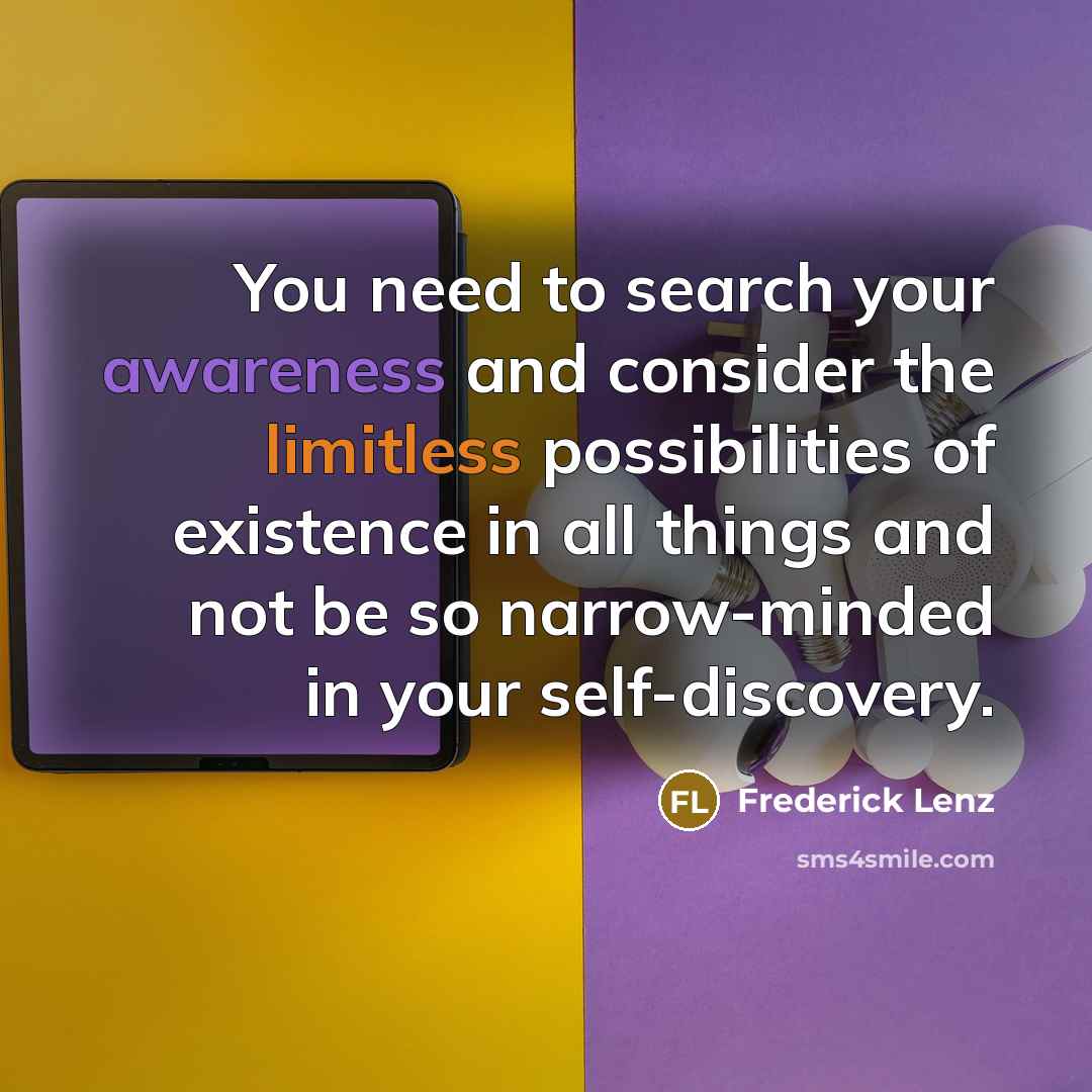 “You need to search your awareness and consider the limitless possibilities of existence in all things and not be so narrow-minded in your self-discovery.” quote by Frederick Lenz