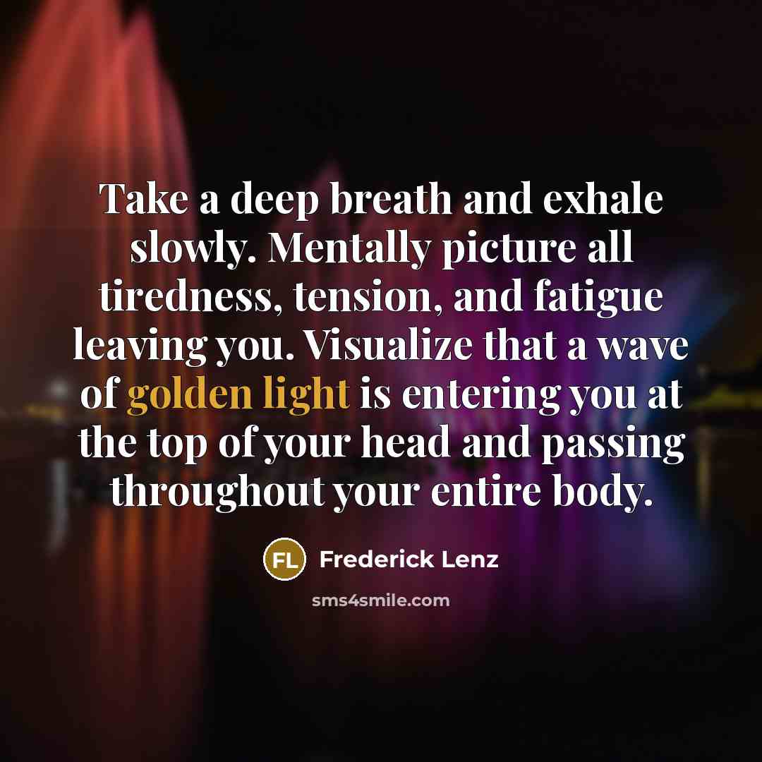 “Take a deep breath and exhale slowly. Mentally picture all tiredness, tension, and fatigue leaving you. Visualize that a wave of golden light is entering you at the top of your head and passing throughout your entire body.” quote by Frederick Lenz