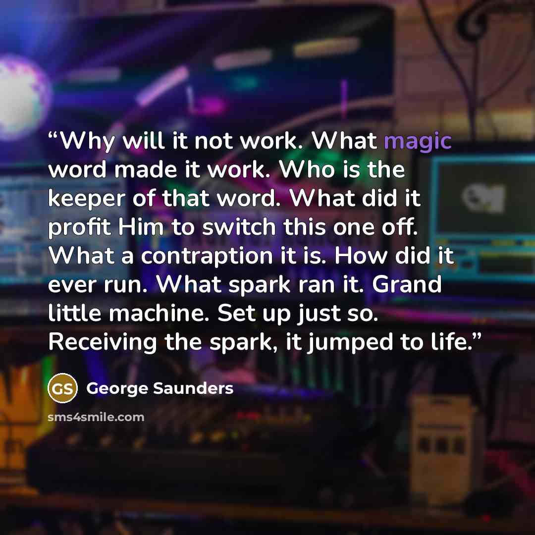 “Why will it not work. What magic word made it work. Who is the keeper of that word. What did it profit Him to switch this one off. What a contraption it is. How did it ever run. What spark ran it. Grand little machine. Set up just so. Receiving the spark, it jumped to life.” quote by George Saunders