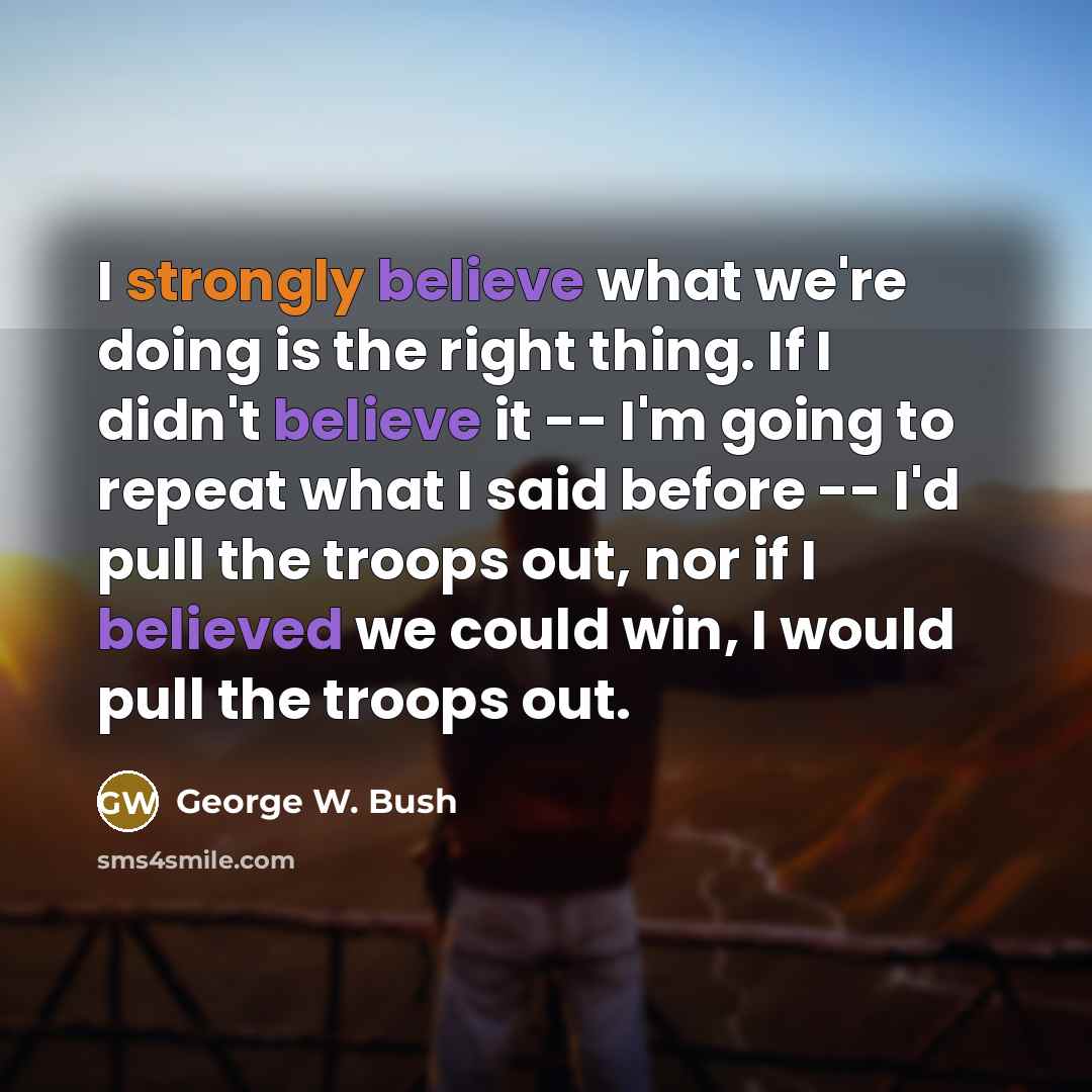 “I strongly believe what we're doing is the right thing. If I didn't believe it -- I'm going to repeat what I said before -- I'd pull the troops out, nor if I believed we could win, I would pull the troops out.” quote by George W. Bush